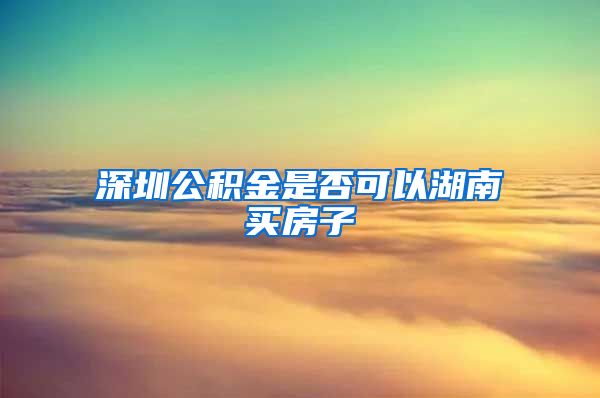 深圳公积金是否可以湖南买房子