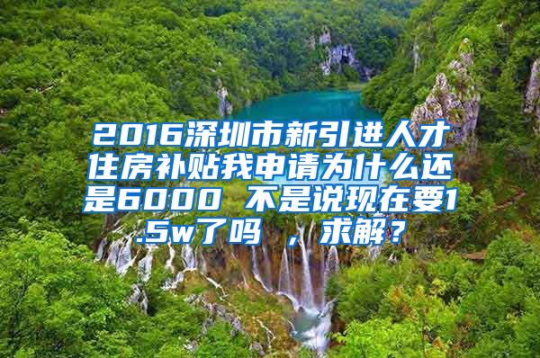 2016深圳市新引进人才住房补贴我申请为什么还是6000 不是说现在要1.5w了吗 ，求解？