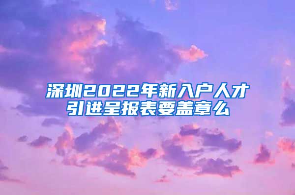 深圳2022年新入户人才引进呈报表要盖章么