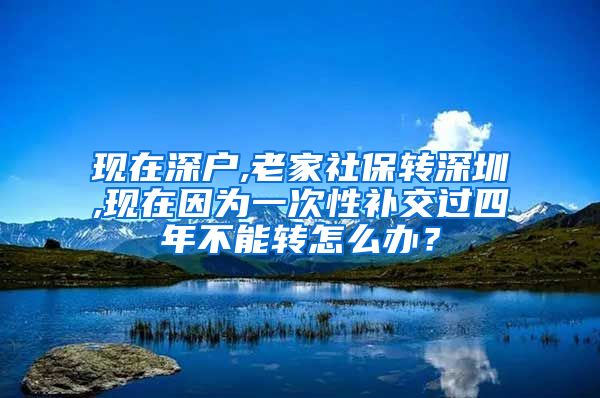 现在深户,老家社保转深圳,现在因为一次性补交过四年不能转怎么办？