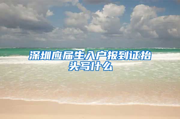 深圳应届生入户报到证抬头写什么