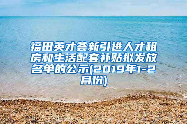 福田英才荟新引进人才租房和生活配套补贴拟发放名单的公示(2019年1-2月份)