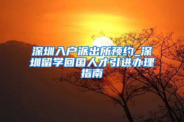 深圳入户派出所预约_深圳留学回国人才引进办理指南