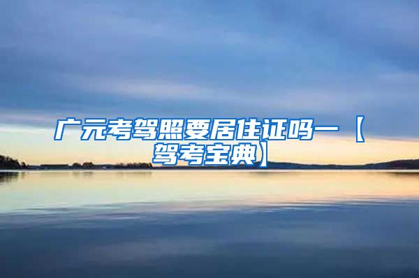 广元考驾照要居住证吗一【驾考宝典】