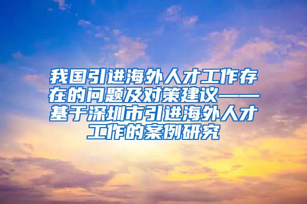 我国引进海外人才工作存在的问题及对策建议——基于深圳市引进海外人才工作的案例研究