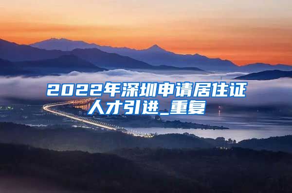 2022年深圳申请居住证人才引进_重复