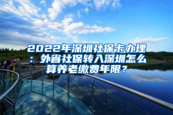 2022年深圳社保卡办理：外省社保转入深圳怎么算养老缴费年限？