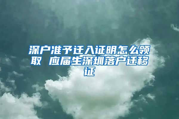 深户准予迁入证明怎么领取 应届生深圳落户迁移证