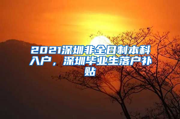 2021深圳非全日制本科入户，深圳毕业生落户补贴