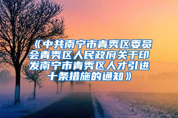 《中共南宁市青秀区委员会青秀区人民政府关于印发南宁市青秀区人才引进十条措施的通知》
