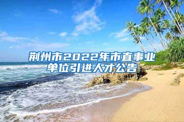 荆州市2022年市直事业单位引进人才公告
