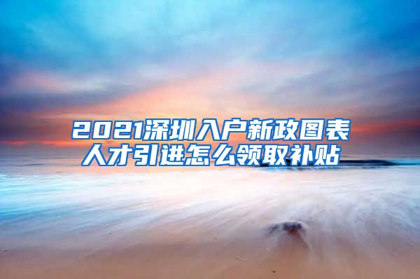 2021深圳入户新政图表人才引进怎么领取补贴