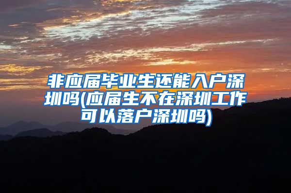 非应届毕业生还能入户深圳吗(应届生不在深圳工作可以落户深圳吗)