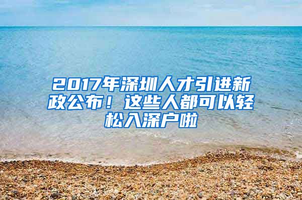 2017年深圳人才引进新政公布！这些人都可以轻松入深户啦