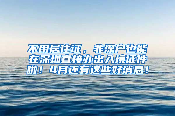 不用居住证，非深户也能在深圳直接办出入境证件啦！4月还有这些好消息！
