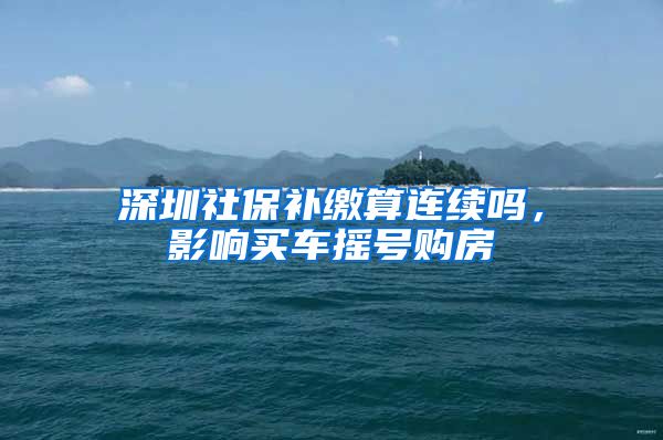 深圳社保补缴算连续吗，影响买车摇号购房