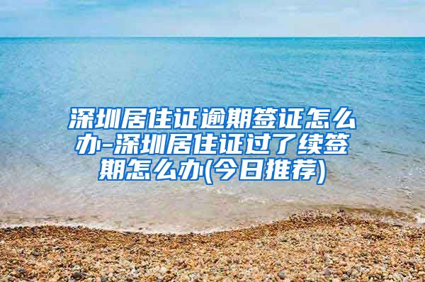 深圳居住证逾期签证怎么办-深圳居住证过了续签期怎么办(今日推荐)