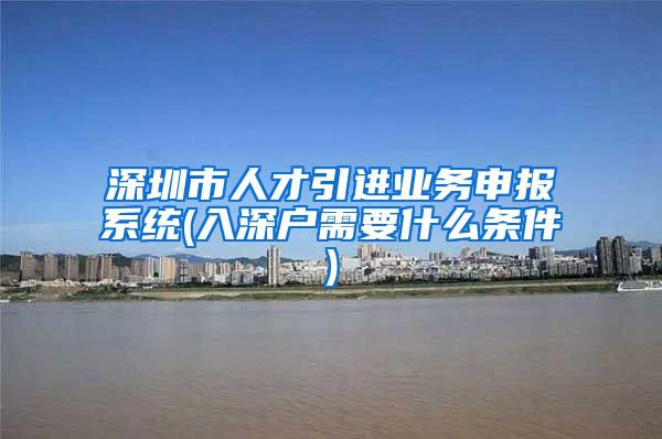 深圳市人才引进业务申报系统(入深户需要什么条件)