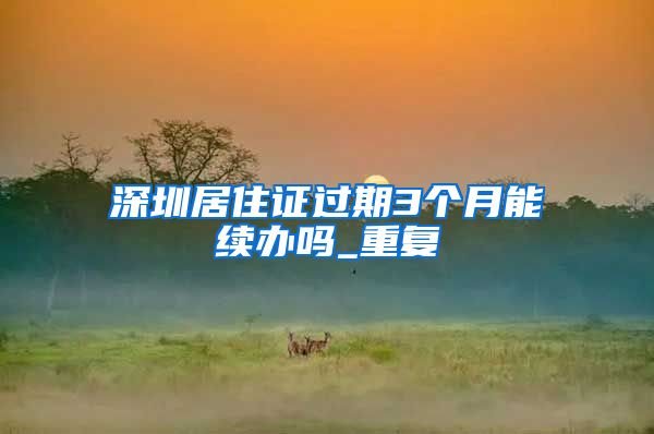 深圳居住证过期3个月能续办吗_重复