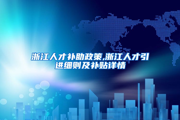 浙江人才补助政策,浙江人才引进细则及补贴详情
