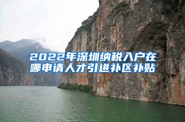 2022年深圳纳税入户在哪申请人才引进补区补贴