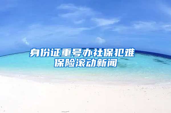 身份证重号办社保犯难 保险滚动新闻