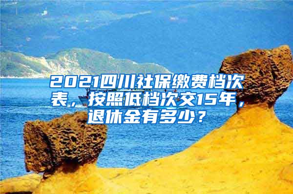 2021四川社保缴费档次表，按照低档次交15年，退休金有多少？