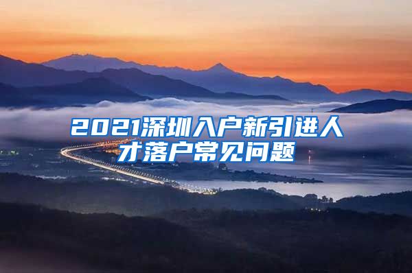 2021深圳入户新引进人才落户常见问题