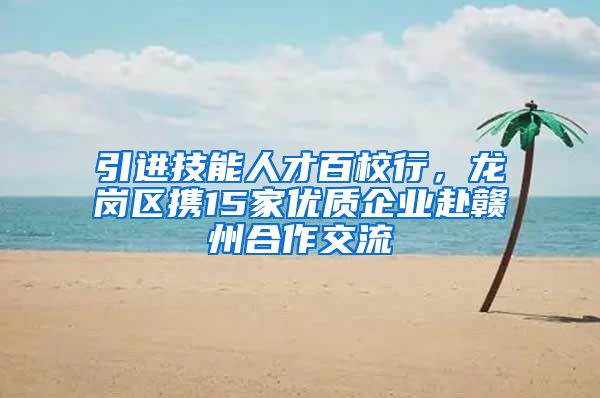 引进技能人才百校行，龙岗区携15家优质企业赴赣州合作交流