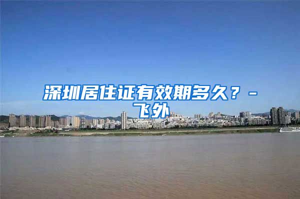 深圳居住证有效期多久？-飞外