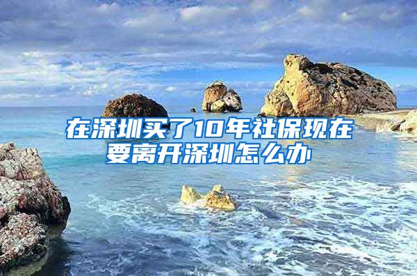 在深圳买了10年社保现在要离开深圳怎么办