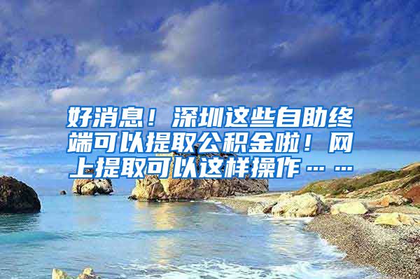 好消息！深圳这些自助终端可以提取公积金啦！网上提取可以这样操作……