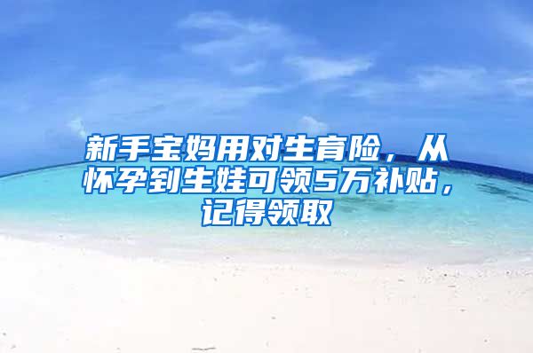 新手宝妈用对生育险，从怀孕到生娃可领5万补贴，记得领取