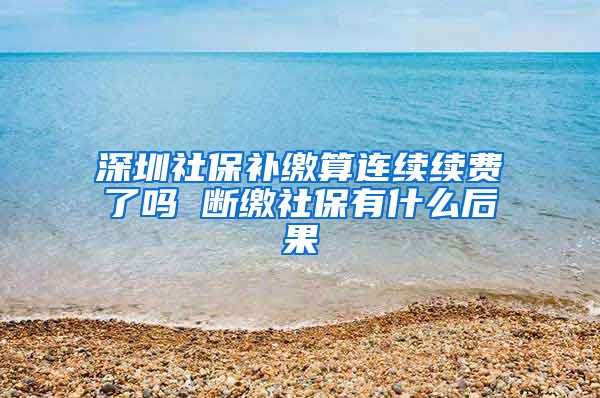 深圳社保补缴算连续续费了吗 断缴社保有什么后果