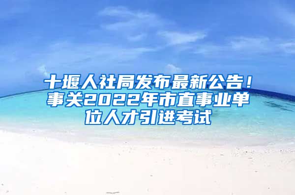 十堰人社局发布最新公告！事关2022年市直事业单位人才引进考试