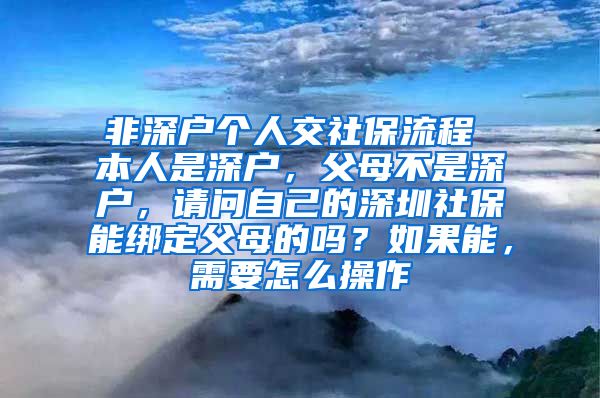 非深户个人交社保流程 本人是深户，父母不是深户，请问自己的深圳社保能绑定父母的吗？如果能，需要怎么操作