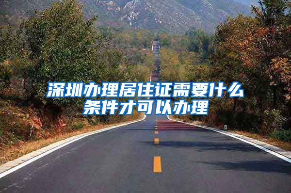 深圳办理居住证需要什么条件才可以办理