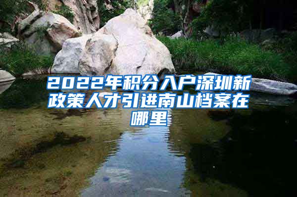 2022年积分入户深圳新政策人才引进南山档案在哪里