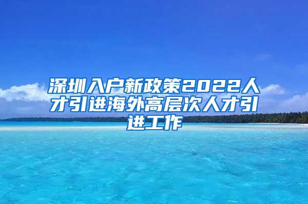 深圳入户新政策2022人才引进海外高层次人才引进工作