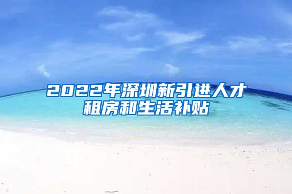 2022年深圳新引进人才租房和生活补贴