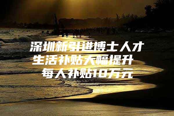 深圳新引进博士人才生活补贴大幅提升 每人补贴10万元