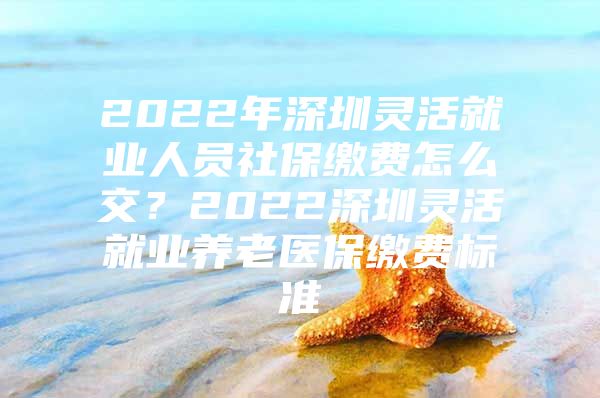 2022年深圳灵活就业人员社保缴费怎么交？2022深圳灵活就业养老医保缴费标准