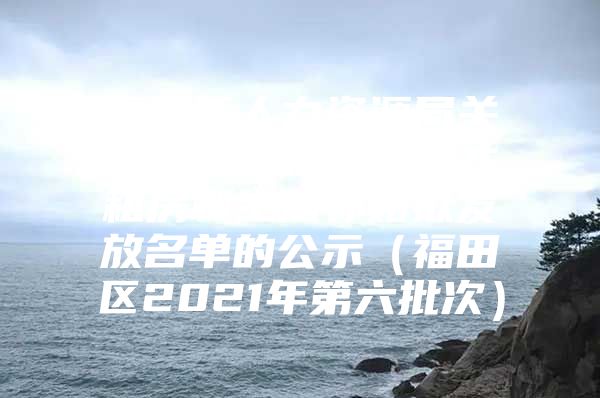福田区人力资源局关于深圳市新引进人才租房和生活补贴拟发放名单的公示（福田区2021年第六批次）