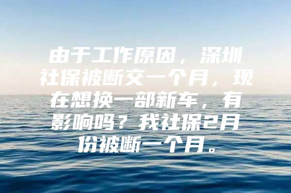 由于工作原因，深圳社保被断交一个月，现在想换一部新车，有影响吗？我社保2月份被断一个月。