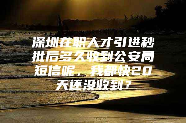 深圳在职人才引进秒批后多久收到公安局短信呢，我都快20天还没收到？