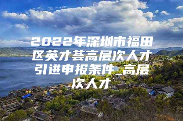 2022年深圳市福田区英才荟高层次人才引进申报条件_高层次人才