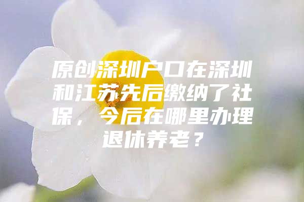 原创深圳户口在深圳和江苏先后缴纳了社保，今后在哪里办理退休养老？