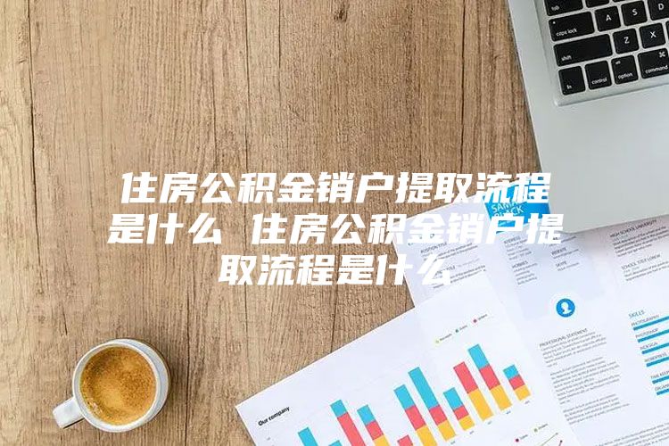 住房公积金销户提取流程是什么 住房公积金销户提取流程是什么