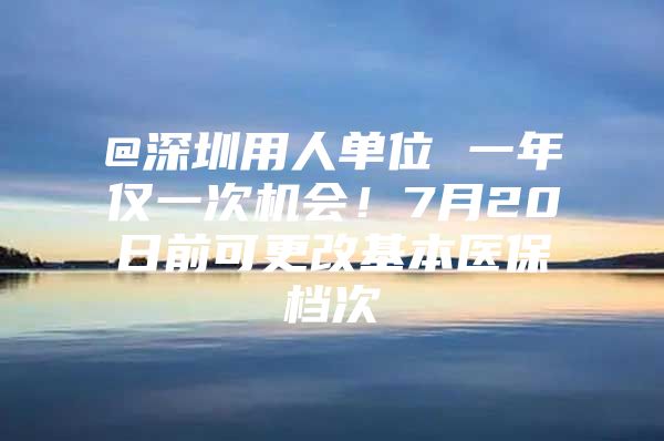 @深圳用人单位 一年仅一次机会！7月20日前可更改基本医保档次