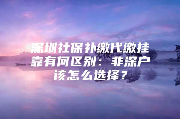 深圳社保补缴代缴挂靠有何区别：非深户该怎么选择？